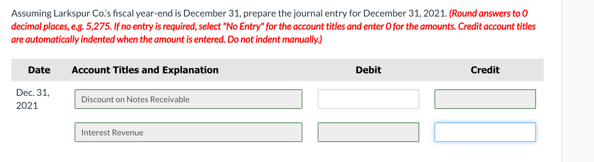 Assuming Larkspur Co's fiscal year-end is December 31, prepare the journal entry for December 31, 2021. (Round answers to 0
decimal places, e.g. 5,275. If no entry is required, select "No Entry" for the account titles and enter O for the amounts. Credit account titles
are automatically indented when the amount is entered. Do not indent manually.)
Date
Account Titles and Explanation
Debit
Credit
Dec. 31,
Discount on Notes Receivable
2021
Interest Revenue
