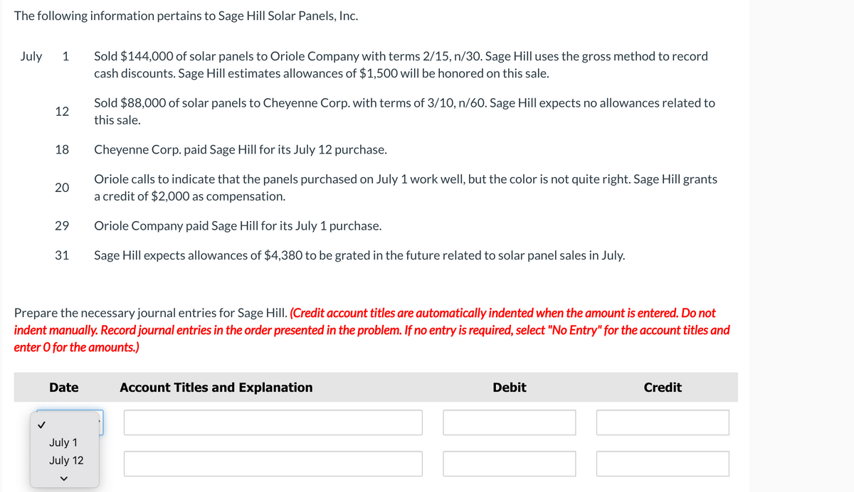 The following information pertains to Sage Hill Solar Panels, Inc.
Sold $144,000 of solar panels to Oriole Company with terms 2/15, n/30. Sage Hill uses the gross method to record
cash discounts. Sage Hill estimates allowances of $1,500 will be honored on this sale.
July
1
Sold $88,000 of solar panels to Cheyenne Corp. with terms of 3/10, n/60. Sage Hill expects no allowances related to
12
this sale.
18
Cheyenne Corp. paid Sage Hill for its July 12 purchase.
Oriole calls to indicate that the panels purchased on July 1 work well, but the color is not quite right. Sage Hill grants
a credit of $2,000 as compensation.
20
29
Oriole Company paid Sage Hill for its July 1 purchase.
31
Sage Hill expects allowances of $4,380 to be grated in the future related to solar panel sales in July.
Prepare the necessary journal entries for Sage Hill. (Credit account titles are automatically indented when the amount is entered. Do not
indent manually. Record journal entries in the order presented in the problem. If no entry is required, select "No Entry" for the account titles and
enter O for the amounts.)
Date
Account Titles and Explanation
Debit
Credit
July 1
July 12
