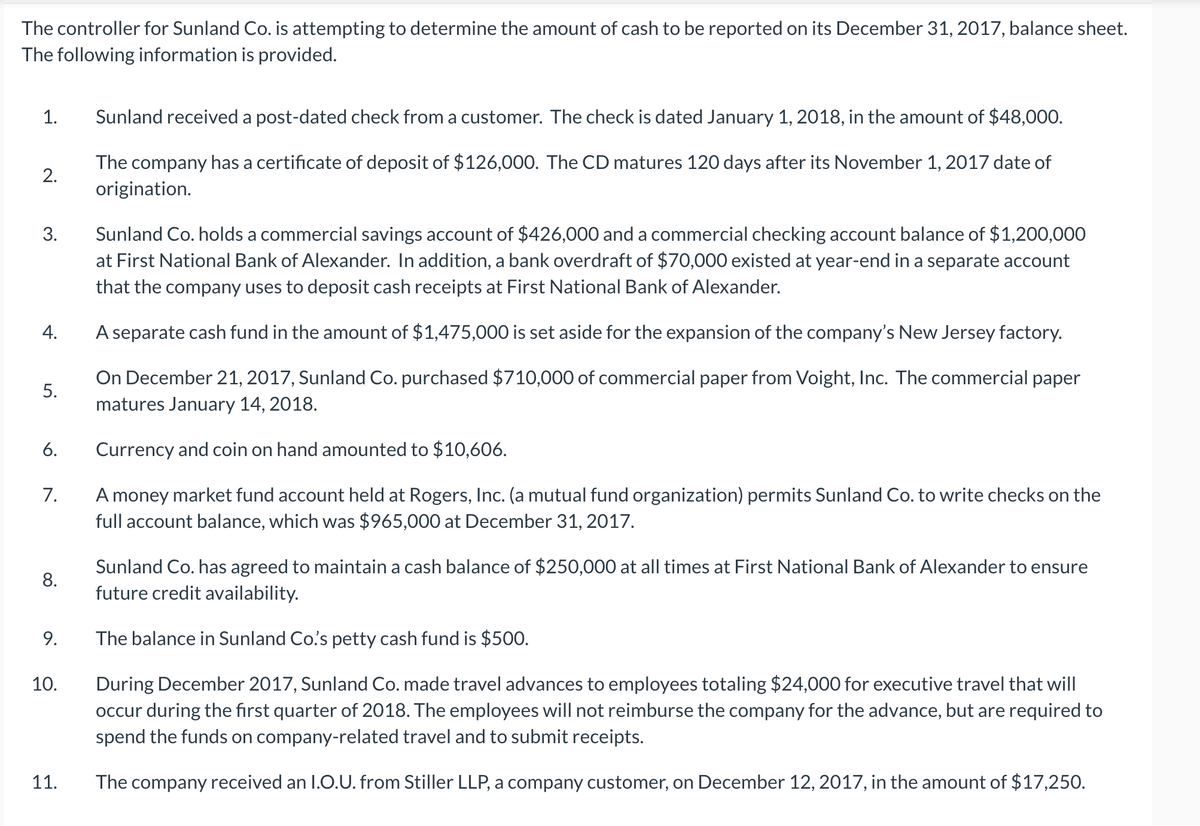 The controller for Sunland Co. is attempting to determine the amount of cash to be reported on its December 31, 2017, balance sheet.
The following information is provided.
1.
Sunland received a post-dated check from a customer. The check is dated January 1, 2018, in the amount of $48,000.
The company has a certificate of deposit of $126,000. The CD matures 120 days after its November 1, 2017 date of
2.
origination.
Sunland Co. holds a commercial savings account of $426,000 and a commercial checking account balance of $1,200,000
at First National Bank of Alexander. In addition, a bank overdraft of $70,000 existed at year-end in a separate account
3.
that the company uses to deposit cash receipts at First National Bank of Alexander.
A separate cash fund in the amount of $1,475,000 is set aside for the expansion of the company's New Jersey factory.
On December 21, 2017, Sunland Co. purchased $710,000 of commercial paper from Voight, Inc. The commercial paper
5.
matures January 14, 2018.
6.
Currency and coin on hand amounted to $10,606.
A money market fund account held at Rogers, Inc. (a mutual fund organization) permits Sunland Co. to write checks on the
full account balance, which was $965,000 at December 31, 2017.
7.
Sunland Co. has agreed to maintain a cash balance of $250,000 at all times at First National Bank of Alexander to ensure
future credit availability.
8.
9.
The balance in Sunland Co's petty cash fund is $500.
10.
During December 2017, Sunland Co. made travel advances to employees totaling $24,000 for executive travel that will
occur during the first quarter of 2018. The employees will not reimburse the company for the advance, but are required to
spend the funds on company-related travel and to submit receipts.
11.
The company received an I.O.U. from Stiller LLP, a company customer, on December 12, 2017, in the amount of $17,250.
4.
