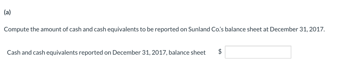 (a)
Compute the amount of cash and cash equivalents to be reported on Sunland Co's balance sheet at December 31, 2017.
Cash and cash equivalents reported on December 31, 2017, balance sheet
%24
