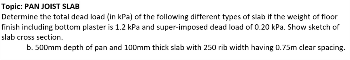 Topic: PAN JOIST SLAB
Determine the total dead load (in kPa) of the following different types of slab if the weight of floor
finish including bottom plaster is 1.2 kPa and super-imposed dead load of 0.20 kPa. Show sketch of
slab cross section.
b. 500mm depth of pan and 100mm thick slab with 250 rib width having 0.75m clear spacing.
