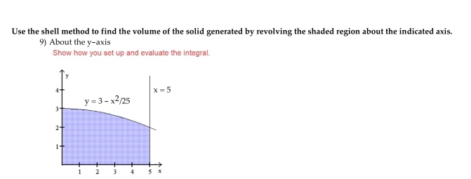 Use the shell method to find the volume of the solid generated by revolving the shaded region about the indicated axis.
9) About the y-axis
Show how you set up and evaluate the integral.
3-
2+
1-
1
y=3-x²/25
2
x=5