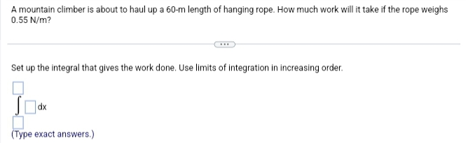 A mountain climber is about to haul up a 60-m length of hanging rope. How much work will it take if the rope weighs
0.55 N/m?
Set up the integral that gives the work done. Use limits of integration in increasing order.
dx
(Type exact answers.)