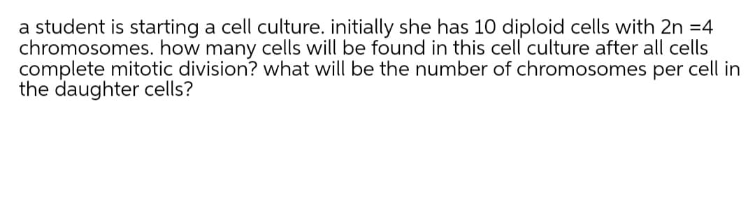 a student is starting a cell culture. initially she has 10 diploid cells with 2n =4
chromosomes. how many cells will be found in this cell culture after all cells
complete mitotic division? what will be the number of chromosomes per cell in
the daughter cells?
