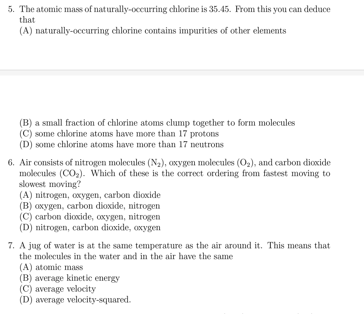 5. The atomic mass of naturally-occurring chlorine is 35.45. From this you can deduce
that
(A) naturally-occurring chlorine contains impurities of other elements
(B) a small fraction of chlorine atoms clump together to form molecules
some chlorine atoms have more than 17 protons
(D) some chlorine atoms have more than 17 neutrons
6. Air consists of nitrogen molecules (N₂), oxygen molecules (O₂), and carbon dioxide
molecules (CO₂). Which of these is the correct ordering from fastest moving to
slowest moving?
(A) nitrogen, oxygen, carbon dioxide
(B) oxygen, carbon dioxide, nitrogen
(C) carbon dioxide, oxygen, nitrogen
(D) nitrogen, carbon dioxide, oxygen
7. A jug of water is at the same temperature as the air around it. This means that
the molecules in the water and in the air have the same
(A) atomic mass
(B) average kinetic energy
(C) average velocity
(D) average velocity-squared.