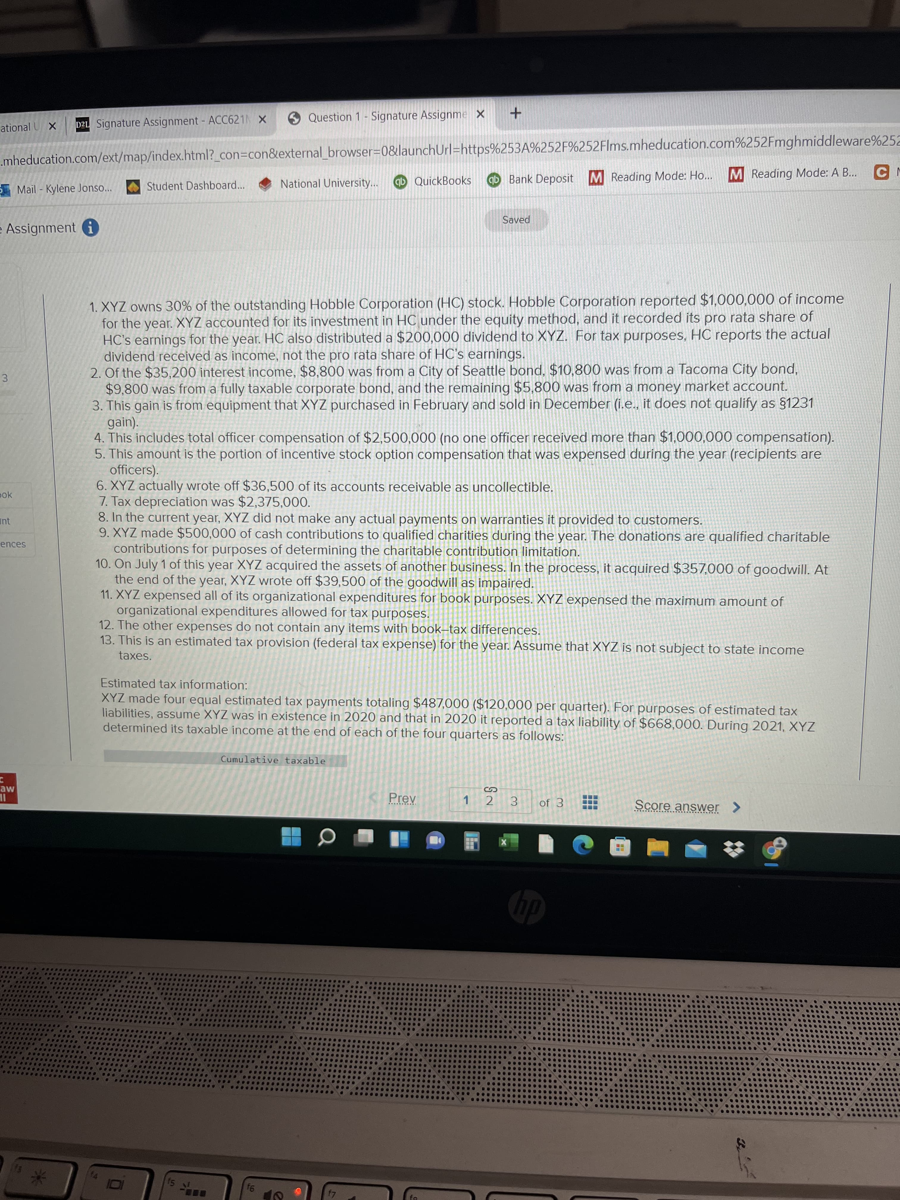 4,
3.
Question 1- Signature Assignme X +
ational U X
D2L Signature Assignment - ACC621N X
.mheducation.com/ext/map/index.html?_con3Dcon&external_browser%=0&launchUrl=https%253A%252F%252Flms.mheducation.com%252Fmghmiddleware%252
qb QuickBooks
ab Bank Deposit M Reading Mode: Ho...
M Reading Mode: A B...
Student Dashboard...
National University...
Mail - Kylene Jonso...
Saved
Assignment i
1. XYZ owns 30% of the outstanding Hobble Corporation (HC) stock. Hobble Corporation reported $1,000,000 of income
for the year. XYZ accounted for its investment in HC under the equity method, and it recorded its pro rata share of
HC's earnings for the year. HC also distributed a $200,000 dividend to XYZ. For tax purposes, HC reports the actual
dividend received as income, not the pro rata share of HC's earnings.
2. Of the $35,200 interest income, $8,800 was from a City of Seattle bond, $10,800 was from a Tacoma City bond,
$9,800 was from a fully taxable corporate bond, and the remaining $5,800 was from a money market account.
3. This gain is from equipment that XYZ purchased in February and sold in December (i.e., it does not qualify as §1231
gain).
4. This includes total officer compensation of $2,500,000 (no one officer received more than $1,000,000 compensation).
5. This amount is the portion of incentive stock option compensation that was expensed during the year (recipients are
officers).
6. XYZ actually wrote off $36,500 of its accounts receivable as uncollectible.
7. Tax depreciation was $2,375,000.
8. In the current year, XYZ did not make any actual payments on warranties it provided to customers.
9. XYZ made $500,000 of cash contributions to qualified charities during the year. The donations are qualified charitable
contributions for purposes of determining the charitable contribution limitation.
10. On July 1 of this year XYZ acquired the assets of another business. In the process, it acquired $357,000 of goodwill. At
the end of the year, XYZ wrote off $39,500 of the goodwill as impaired.
11. XYZ expensed all of its organizational expenditures for book purposes. XYZ expensed the maximum amount of
organizational expenditures allowed for tax purposes.
12. The other expenses do not contain any items with book-tax differences.
13. This is an estimated tax provision (federal tax expense) for the year. Assume that XYZ is not subject to state income
pok
Int
ences
taxes.
Estimated tax information:
XYZ made four equal estimated tax payments totaling $487,000 ($120,000 per quarter). For purposes of estimated tax
liabilities, assume XYZ was in existence in 2020 and that in 2020 it reported a tax liability of $668,000. During 2021, XYZ
determined its taxable income at the end of each of the four quarters as follows:
Cumulative taxable
aw
Prev
1 2
3.
of 3
Score answer >
IL
