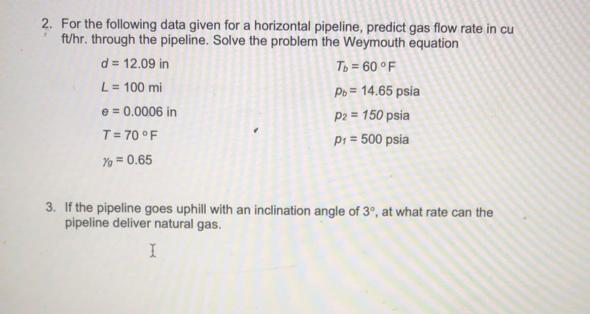 2. For the following data given for a horizontal pipeline, predict gas flow rate in cu
ft/hr. through the pipeline. Solve the problem the Weymouth equation
d = 12.09 in
Tb = 60 ° F
L = 100 mi
%3D
Pb = 14.65 psia
%3D
e = 0.0006 in
p2 = 150 psia
T= 70 °F
p1 = 500 psia
Yg = 0.65
3. If the pipeline goes uphill with an inclination angle of 3°, at what rate can the
pipeline deliver natural gas.
