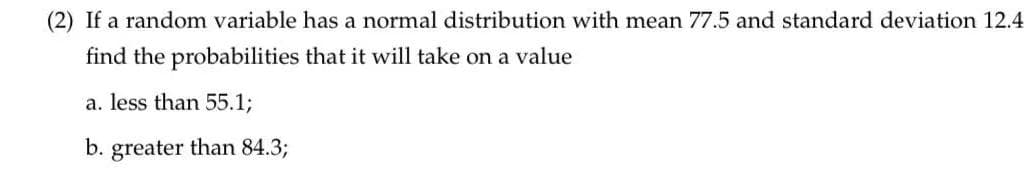 (2) If a random variable has a normal distribution with mean 77.5 and standard deviation 12.4
find the probabilities that it will take on a value
a. less than 55.1%3;
b. greater than 84.3;
