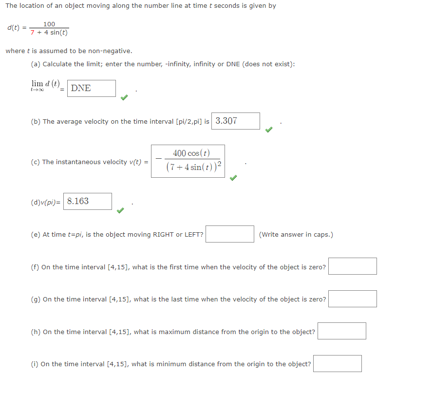 The location of an object moving along the number line at time t seconds is given by
100
d(t) =
7+ 4 sin(t)
where t is assumed to be non-negative.
(a) Calculate the limit; enter the number, -infinity, infinity or DNE (does not exist):
lim d (t)
DNE
(b) The average velocity on the time interval [pi/2,pi] is 3.307
400 cos (t)
(7+4 sin(t))2
(c) The instantaneous velocity v(t) =
(d)v(pi)= 8.163
(e) At time t=pi, is the object moving RIGHT or LEFT?
(Write answer in caps.)
(f) On the time interval [4,15], what is the first time when the velocity of the object is zero?
(g) On the time interval [4,15], what is the last time when the velocity of the object is zero?
(h) On the time interval [4,15], what is maximum distance from the origin to the object?
(i) On the time interval [4,15], what is minimum distance from the origin to the object?
