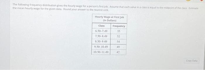 The following frequency distribution gives the hourly wage for a person's first job. Assume that each value in a class is equal to the midpoint of the class Estimate
the mean hourly wage for the given data. Round your answer to the nearest cent
Hourly Wage at First Job
(In Dollars)
Class
Frequency
6.50-7.49
35
7.50-8.49
52
8.50-9.49
54
9.50-10.49
49
10.50-11.49
42
Copy Data
