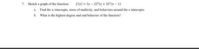 7. Sketch a graph of the function: fx) = (x- 2)x + 3) (x- 1)
a. Find the x-intercepts, zeros of multicity, and behaviors around the x intercepts.
b. What is the highest degree and end behavior of the function?
