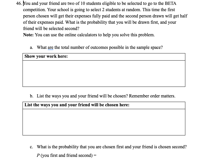 46. You and your friend are two of 10 students eligible to be selected to go to the BETA
competition. Your school is going to select 2 students at random. This time the first
person chosen will get their expenses fully paid and the second person drawn will get half
of their expenses paid. What is the probability that you will be drawn first, and your
friend will be selected second?
Note: You can use the online calculators to help you solve this problem.
a. What are the total number of outcomes possible in the sample space?
Show your work here:
b. List the ways you and your friend will be chosen? Remember order matters.
List the ways you and your friend will be chosen here:
c. What is the probability that you are chosen first and your friend is chosen second?
P (you first and friend second) =
