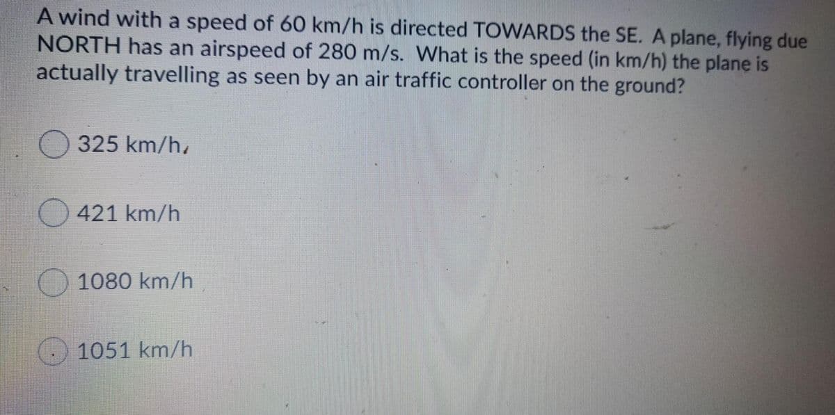 A wind with a speed of 60 km/h is directed TOWARDS the SE. A plane, flying due
NORTH has an airspeed of 280 m/s. What is the speed (in km/h) the plane is
actually travelling as seen by an air traffic controller on the ground?
O 325 km/h,
421 km/h
1080 km/h
) 1051 km/h
