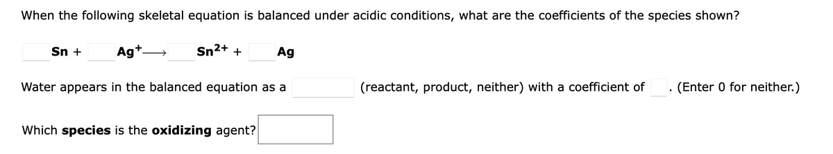 When the following skeletal equation is balanced under acidic conditions, what are the coefficients of the species shown?
Sn +
Ag+.
Sn2+ +
Ag
Water appears in the balanced equation as a
(reactant, product, neither) with a coefficient of
· (Enter 0 for neither.)
Which species is the oxidizing agent?
