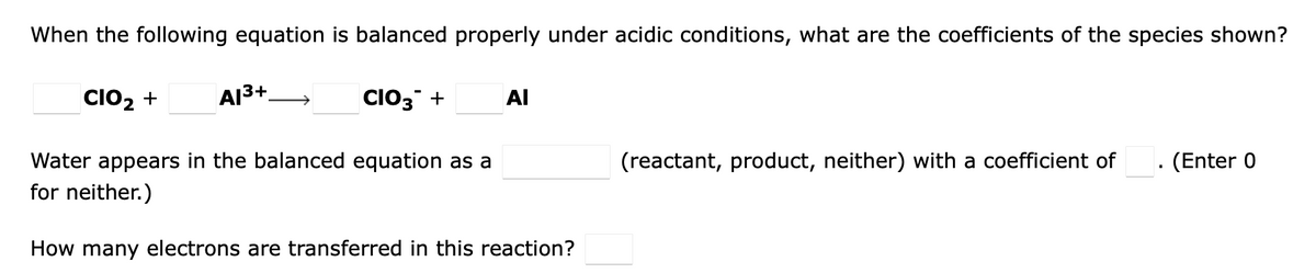 When the following equation is balanced properly under acidic conditions, what are the coefficients of the species shown?
CIO2 +
AI3+.
CIO3 +
Al
(Enter 0
Water appears in the balanced equation as a
for neither.)
(reactant, product, neither) with a coefficient of
How many electrons are transferred in this reaction?
