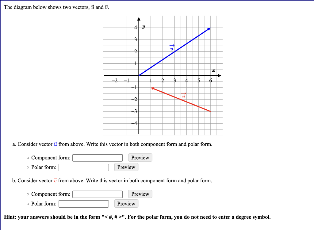 The diagram below shows two vectors, u and v.
-2 -1
A
4 y
3
2
+
+1
-2
-3
Preview
Preview
2
Preview
24
Preview
v
4
a. Consider vector u from above. Write this vector in both component form and polar form.
• Component form:
o Polar form:
5
b. Consider vector from above. Write this vector in both component form and polar form.
o Component form:
o Polar form:
x
6
Hint: your answers should be in the form "< #, #>". For the polar form, you do not need to enter a degree symbol.