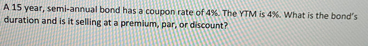 A 15 year, semi-annual bond has a coupon rate of 4%. The YTM is 4%. What is the bond's
duration and is it selling at a premium, par, or discount?
