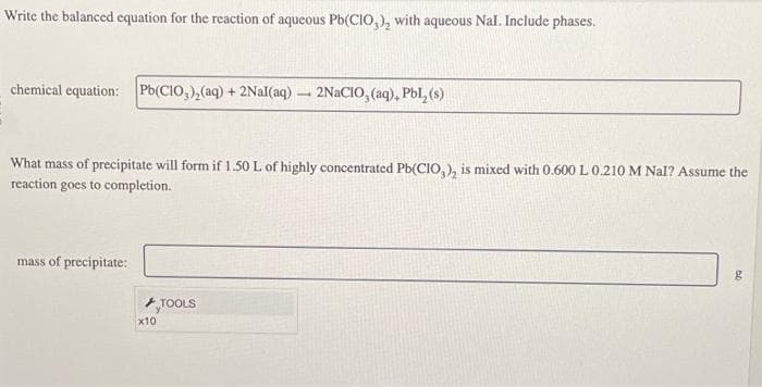 Write the balanced equation for the reaction of aqueous Pb(CIO,), with aqueous Nal. Include phases.
chemical equation: Pb(ClO3)₂(aq) + 2Nal(aq) 2NaCIO, (aq), Pbl, (s)
What mass of precipitate will form if 1.50 L of highly concentrated Pb(CIO,), is mixed with 0.600 L 0.210 M Nal? Assume the
reaction goes to completion.
mass of precipitate:
x10
1
TOOLS
g