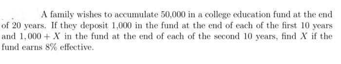 A family wishes to accumulate 50,000 in a college education fund at the end
of 20 years. If they deposit 1,000 in the fund at the end of each of the first 10 years
and 1,000+ X in the fund at the end of each of the second 10 years, find X if the
fund earns 8% effective.