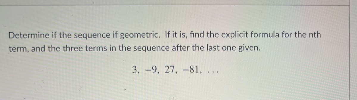 Determine if the sequence if geometric. If it is, find the explicit formula for the nth
term, and the three terms in the sequence after the last one given.
3, -9, 27, –81, ...
