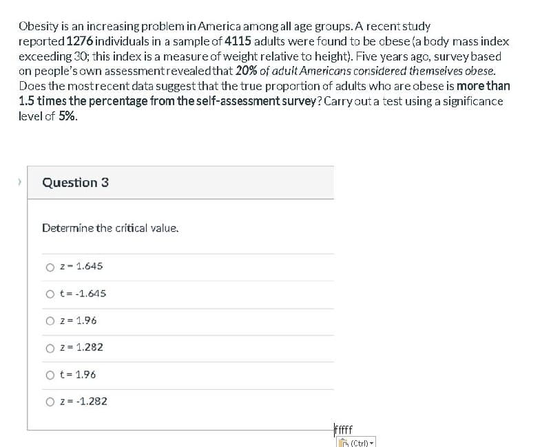 Obesity is an increasing problem in America among all age groups. A recent study
reparted 1276 individuals in a sample of 4115 adults were found to be obese (a body mass index
exceeding 30; this index is a measure of weight relative to height). Five years ago, surveybased
on people's own assessmentrevealedthat 20% of adult Americans considered themselves obese.
Daes the mostrecent data suggest that the true propartion of adults who are abese is more than
1.5 times the percentage from the self-assessment survey? Carryout a test using a significance
level of 5%.
Question 3
Determine the critical value.
O z- 1.645
O t= -1.645
z = 1.96
z = 1.282
O t= 1.96
z = -1.282
Frfff
n (Ctrl) -
