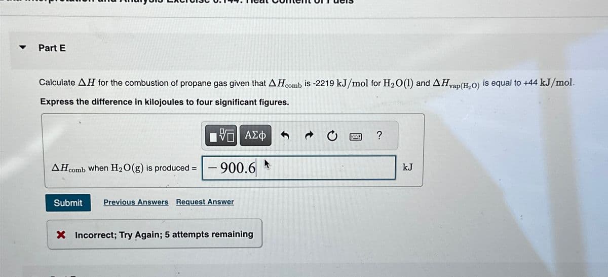 Part E
Calculate AH for the combustion of propane gas given that AH comb is -2219 kJ/mol for H₂O (1) and AH vap (H₂O) is equal to +44 kJ/mol.
Express the difference in kilojoules to four significant figures.
AH comb when H₂O(g) is produced =
Submit
IVE ΑΣΦ
900.6
Previous Answers Request Answer
X Incorrect; Try Again; 5 attempts remaining
?
kJ