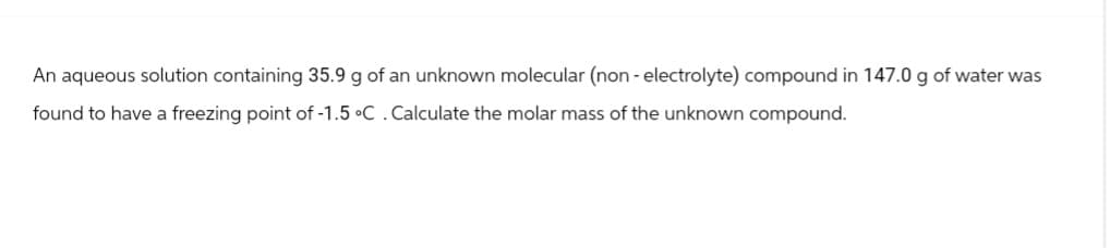 An aqueous solution containing 35.9 g of an unknown molecular (non-electrolyte) compound in 147.0 g of water was
found to have a freezing point of -1.5 °C. Calculate the molar mass of the unknown compound.