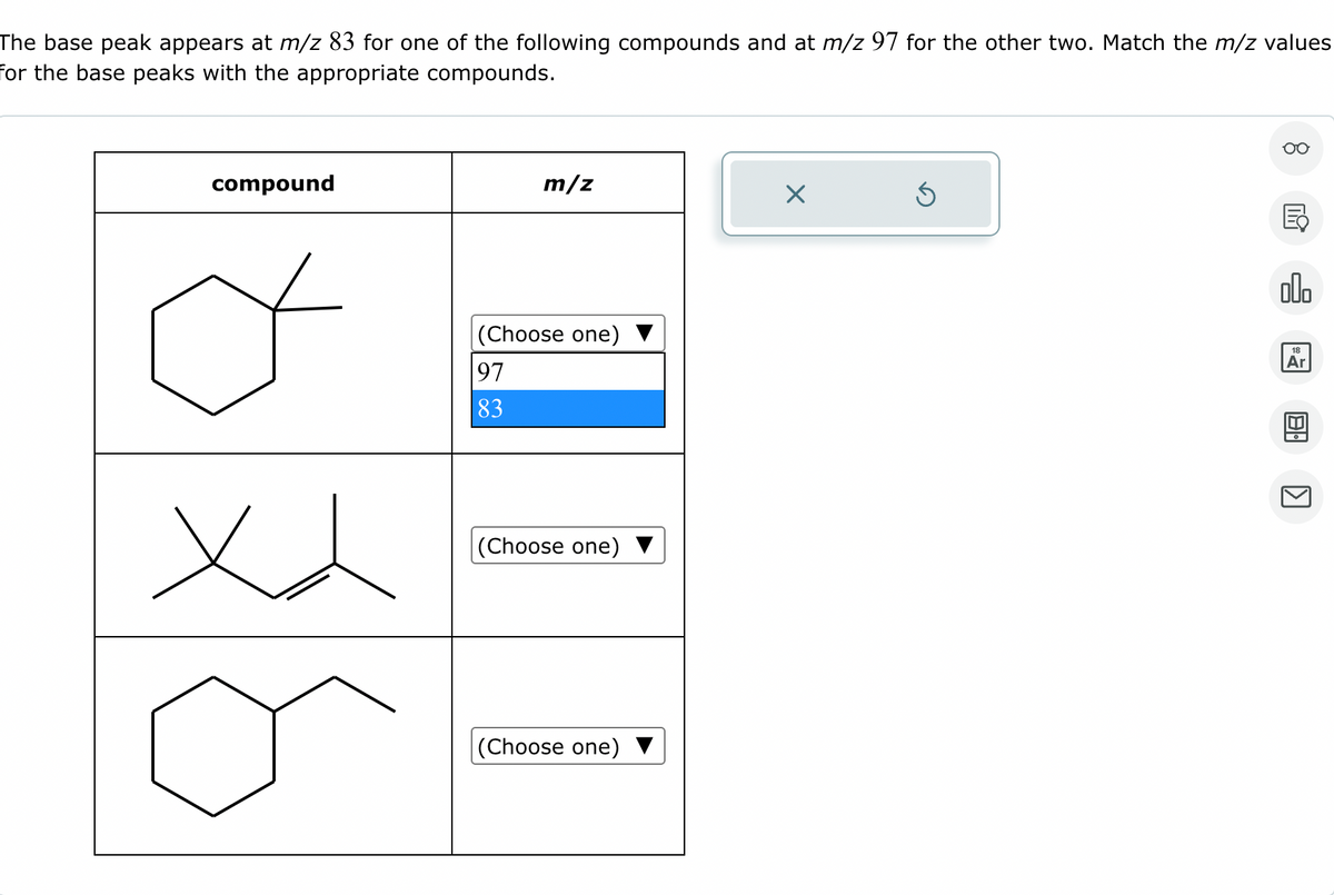 The base peak appears at m/z 83 for one of the following compounds and at m/z 97 for the other two. Match the m/z values
for the base peaks with the appropriate compounds.
compound
xx
m/z
(Choose one)
97
83
(Choose one)
(Choose one)
X
Ś
8
E
olo
18
Ar