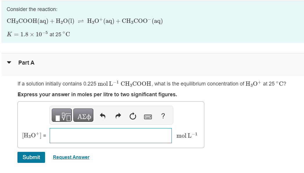 Consider the reaction:
CH3COOH (aq) + H₂O(1)
K = 1.8 x 10-5 at 25 °C
Part A
If a solution initially contains 0.225 mol L-¹ CH3COOH, what is the equilibrium concentration of H3O+ at 25 °C?
Express your answer in moles per litre to two significant figures.
15. ΑΣΦ
[H3O+] =
H3O+(aq) + CH3COO (aq)
Submit
Request Answer
?
mol L-1