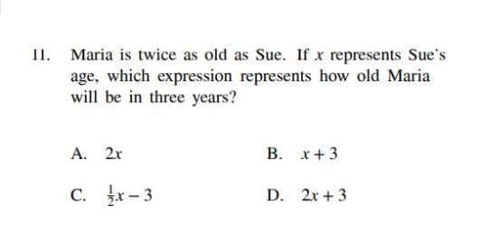 I1. Maria is twice as old as Sue. If x represents Sue's
age, which expression represents how old Maria
will be in three years?
A.
2x
В. х+3
C. r-3
С.
D. 2x + 3
