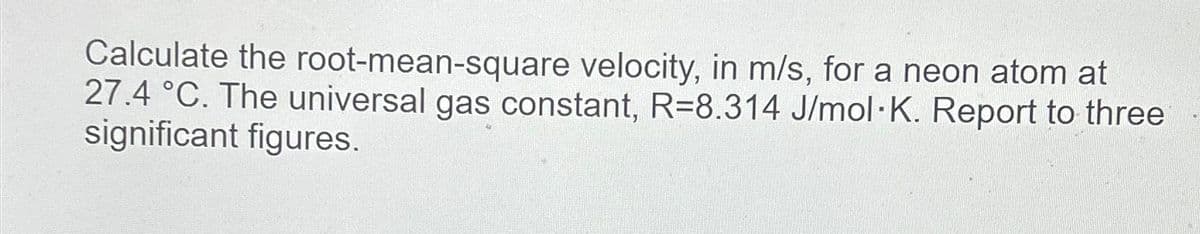 Calculate the root-mean-square velocity, in m/s, for a neon atom at
27.4 °C. The universal gas constant, R=8.314 J/mol K. Report to three
significant figures.