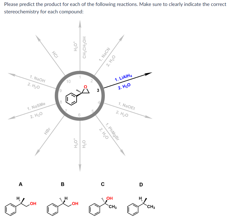 Please predict the product for each of the following reactions. Make sure to clearly indicate the correct
stereochemistry for each compound:
A
H
1. NaOH
2. H₂O
1. NaSMe
2. H₂O
OH
HCI
HBr
9
00
B
10
H
H₂O*
CH₂CH₂OH
6
H₂O*
H₂O
OH
3
1. NaCN
2. H₂O
2. H₂O
1. PhMgBr
C
1. LIAIH4
2. H₂O
1. NaOEt
2. H₂O
OH
LCH3
D
H
CH3