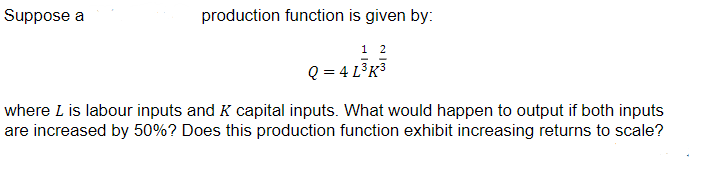 Suppose a
production function is given by:
12
Q = 4 L³K³
where I is labour inputs and K capital inputs. What would happen to output if both inputs
are increased by 50%? Does this production function exhibit increasing returns to scale?