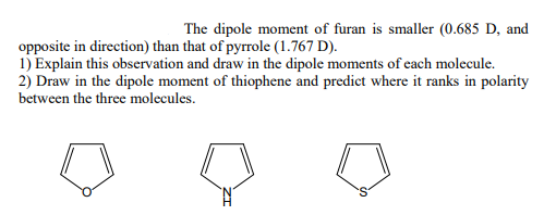 The dipole moment of furan is smaller (0.685 D, and
opposite in direction) than that of pyrrole (1.767 D).
1) Explain this observation and draw in the dipole moments of each molecule.
2) Draw in the dipole moment of thiophene and predict where it ranks in polarity
between the three molecules.