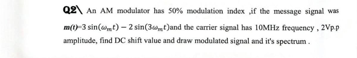 Q2 An AM modulator has 50% modulation index ,if the message signal was
m(t)=3 sin(wmt) – 2 sin(3wmt)and the carrier signal has 10MHZ frequency, 2Vp.p
amplitude, find DC shift value and draw modulated signal and it's spectrum .
