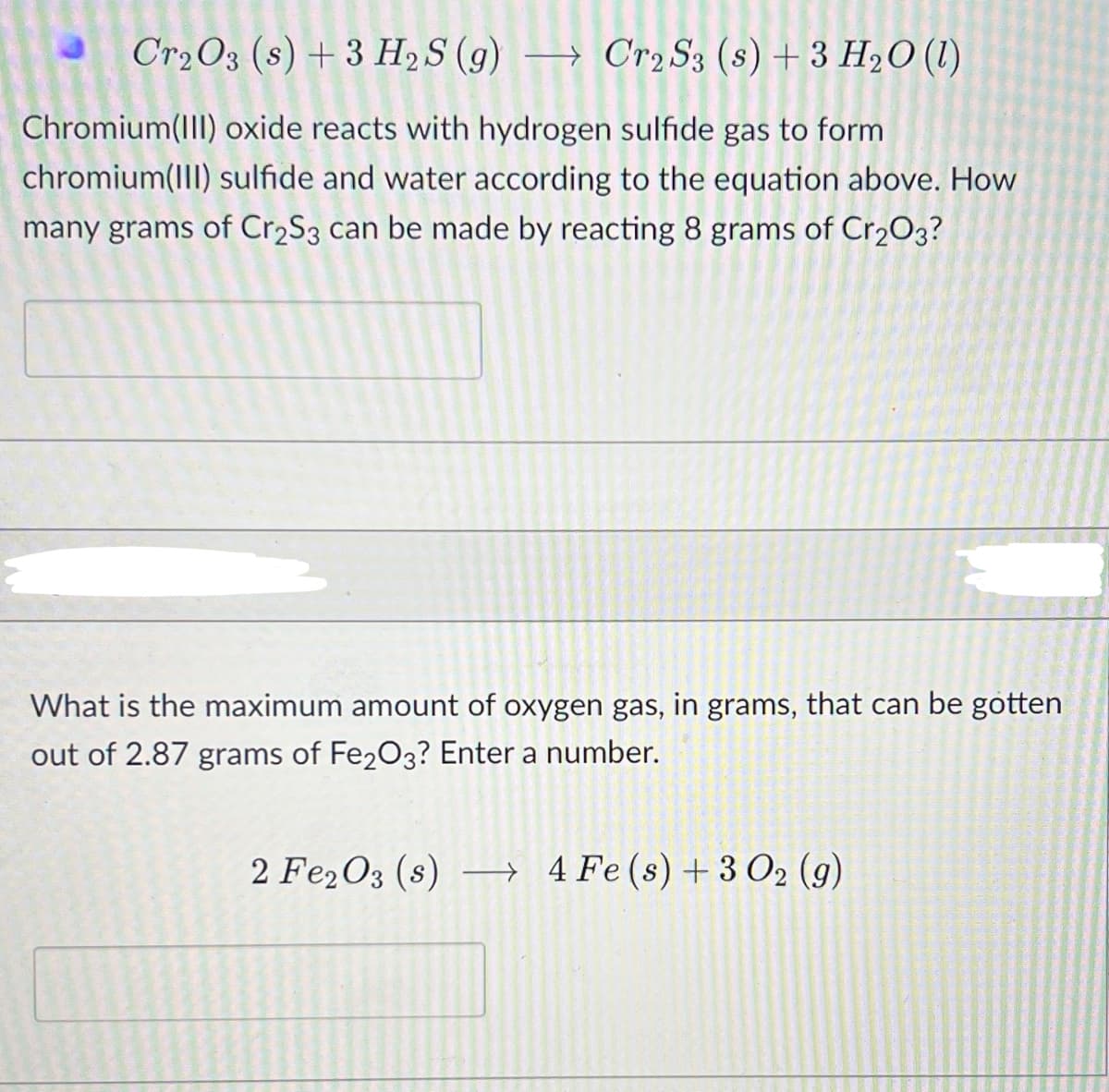 Cr2O3 (s) + 3 H2S (g) → Cr2 S3 (s) + 3 H2O (1)
Chromium(III) oxide reacts with hydrogen sulfide gas to form
chromium(III) sulfide and water according to the equation above. How
many grams of Cr2S3 can be made by reacting 8 grams of Cr2O3?
What is the maximum amount of oxygen gas, in grams, that can be gotten
out of 2.87 grams of Fe2O3? Enter a number.
2 Fe2O3 (s) –→ 4 Fe(s)+3 O2 (g)
