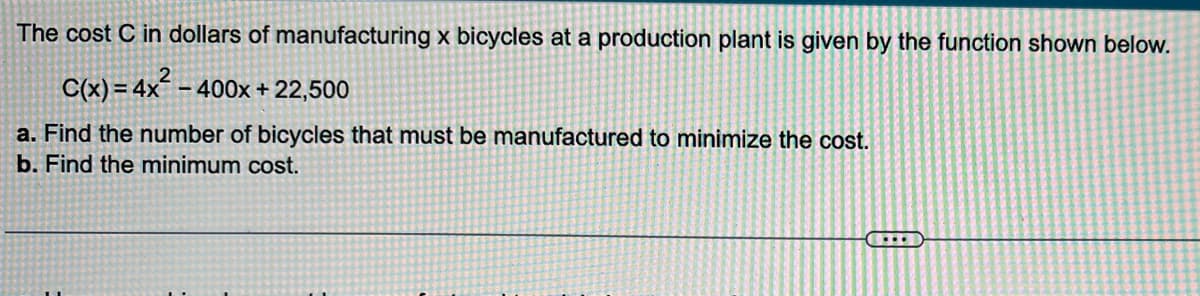 The cost C in dollars of manufacturing x bicycles at a production plant is given by the function shown below.
C(x) = 4x´ – 400x + 22,500
a. Find the number of bicycles that must be manufactured to minimize the cost.
b. Find the minimum cost.
...
