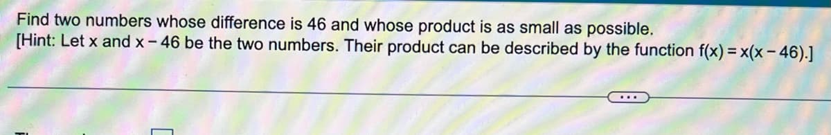 Find two numbers whose difference is 46 and whose product is as small as possible.
[Hint: Let x and x- 46 be the two numbers. Their product can be described by the function f(x) = x(x - 46).]
