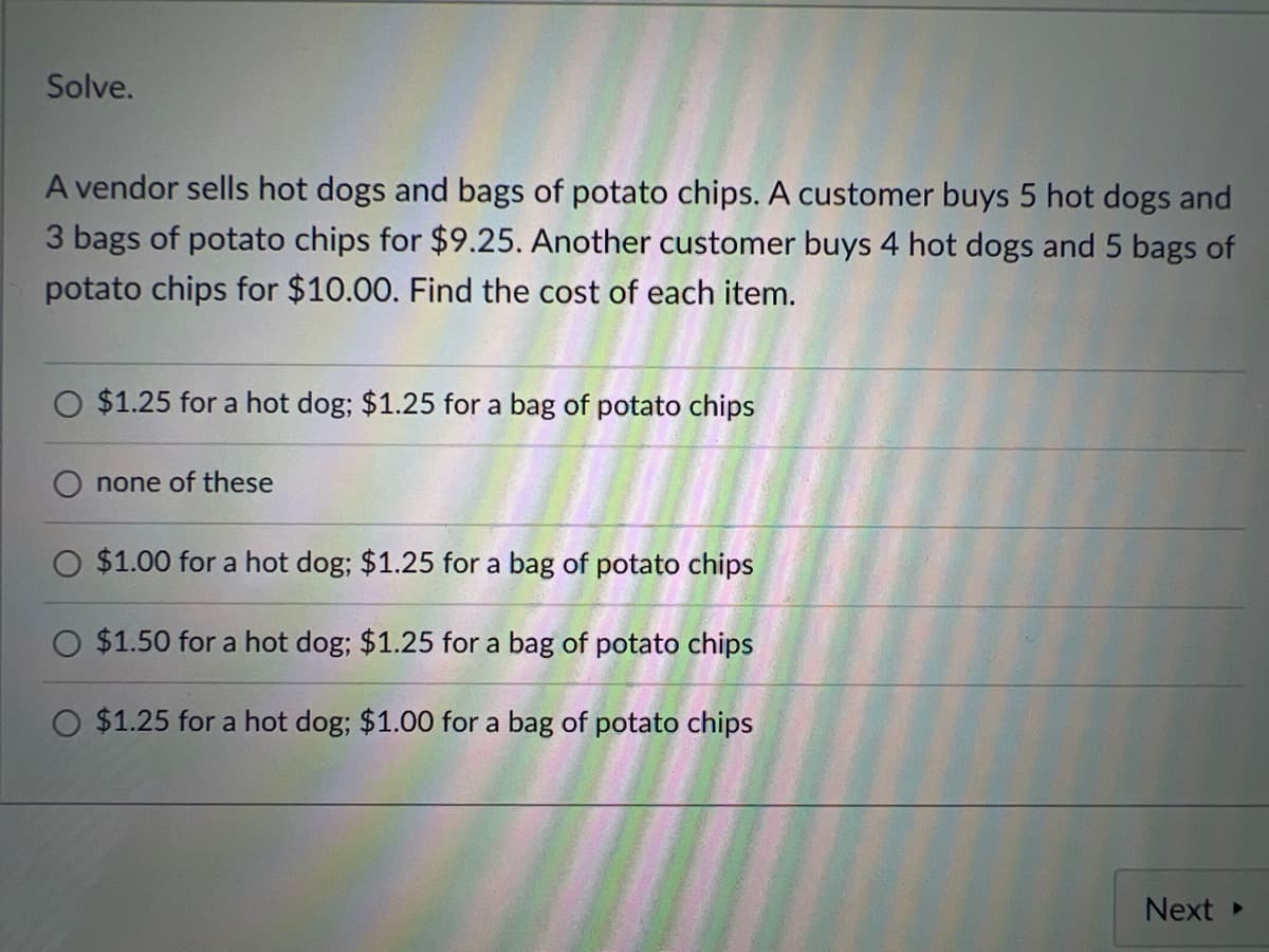Solve.
A vendor sells hot dogs and bags of potato chips. A customer buys 5 hot dogs and
3 bags of potato chips for $9.25. Another customer buys 4 hot dogs and 5 bags of
potato chips for $10.00. Find the cost of each item.
$1.25 for a hot dog; $1.25 for a bag of potato chips
none of these
$1.00 for a hot dog; $1.25 for a bag of potato chips
$1.50 for a hot dog; $1.25 for a bag of potato chips
O $1.25 for a hot dog; $1.00 for a bag of potato chips
Next ▸