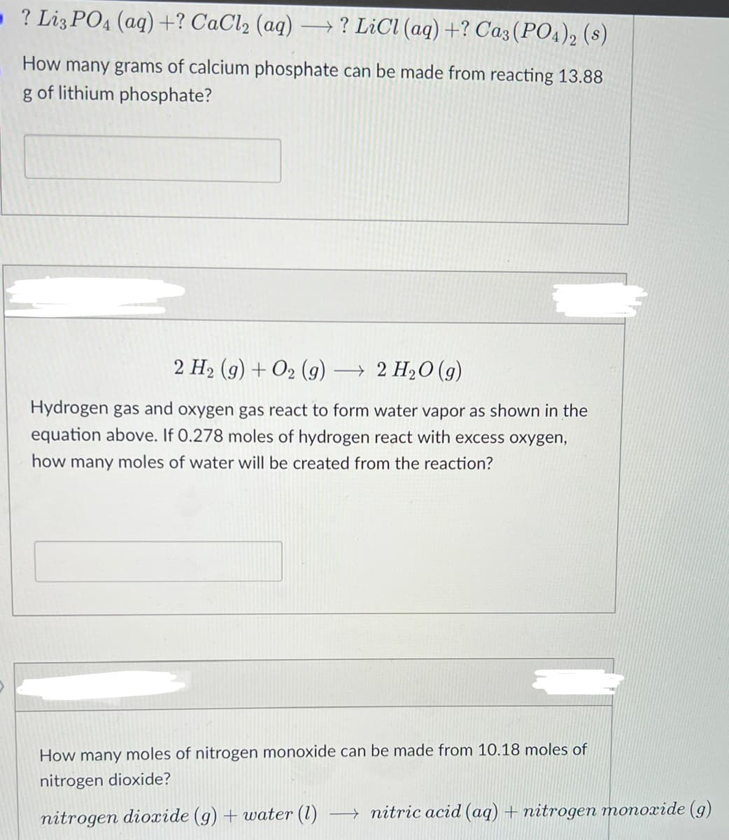 - ? Liz PO4 (aq)+? CaCl2 (aq)
→? LiCl (aq)+? Ca3(PO4), (s)
How many grams of calcium phosphate can be made from reacting 13.88
g of lithium phosphate?
2 H2 (g) + O2 (g)
→ 2 H2O (g)
Hydrogen gas and oxygen gas react to form water vapor as shown in the
equation above. If 0.278 moles of hydrogen react with excess oxygen,
how many moles of water will be created from the reaction?
How many moles of nitrogen monoxide can be made from 10.18 moles of
nitrogen dioxide?
nitrogen dioxide (g) + water (1)
→ nitric acid (aq) + nitrogen monoxide (g)
