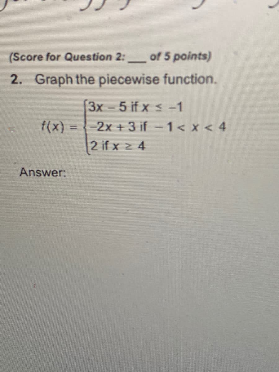 (Score for Question 2:
of 5 points)
-
2. Graph the piecewise function.
3x - 5 if x s -1
f(x) = -2x + 3 if -1< x < 4
2 if x 2 4
Answer:
