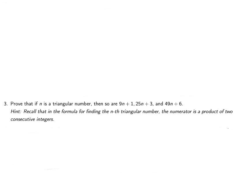 3. Prove that if n is a triangular number, then so are 9n+ 1,25n+ 3, and 49n + 6.
Hint: Recall that in the formula for finding the n-th triangular number, the numerator is a product of two
consecutive integers.