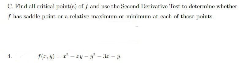 C. Find all critical point (s) of f and use the Second Derivative Test to determine whether
f has saddle point or a relative maximum or minimum at each of those points.
4.
f(x,y)=x²-xy-y² - 3x-y.