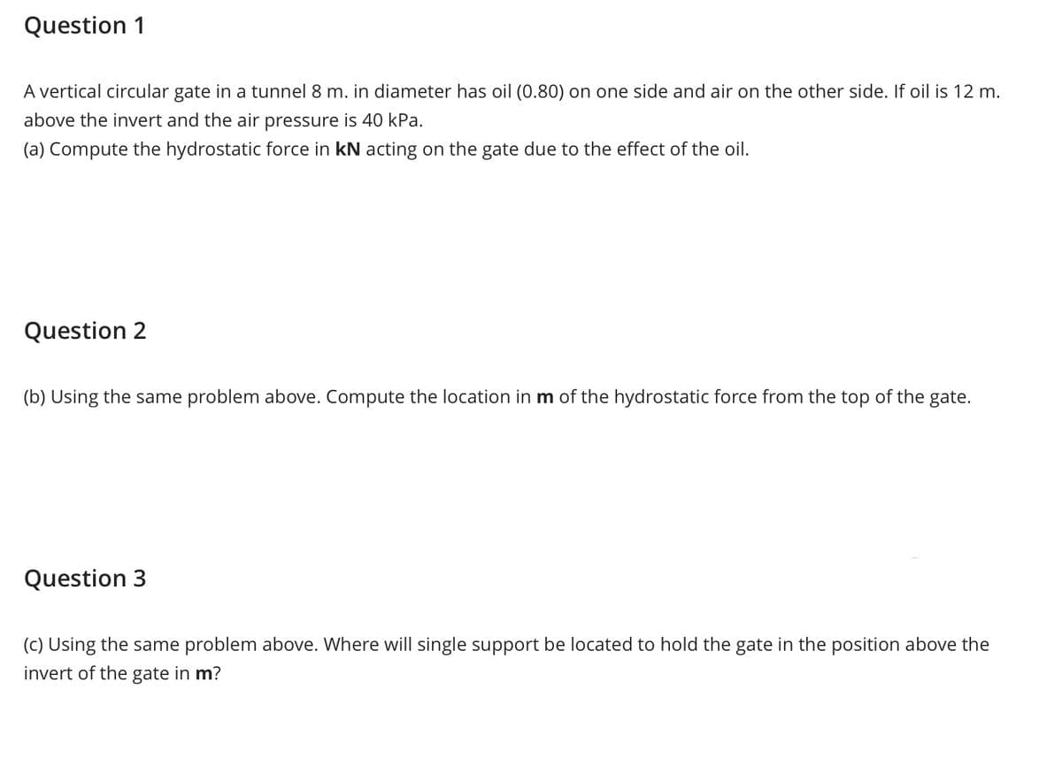 Question 1
A vertical circular gate in a tunnel 8 m. in diameter has oil (0.80) on one side and air on the other side. If oil is 12 m.
above the invert and the air pressure is 40 kPa.
(a) Compute the hydrostatic force in kN acting on the gate due to the effect of the oil.
Question 2
(b) Using the same problem above. Compute the location in m of the hydrostatic force from the top of the gate.
Question 3
(c) Using the same problem above. Where will single support be located to hold the gate in the position above the
invert of the gate in m?