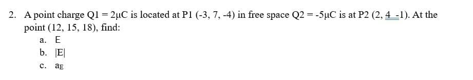 2. A point charge Q1 = 2µC is located at P1 (-3, 7, -4) in free space Q2 = -5uC is at P2 (2, 4-1). At the
point (12, 15, 18), find:
a. E
b. E
с.
aE