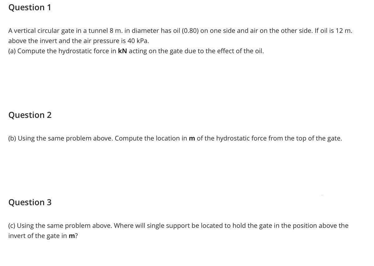 Question 1
A vertical circular gate in a tunnel 8 m. in diameter has oil (0.80) on one side and air on the other side. If oil is 12 m.
above the invert and the air pressure is 40 kPa.
(a) Compute the hydrostatic force in kN acting on the gate due to the effect of the oil.
Question 2
(b) Using the same problem above. Compute the location in m of the hydrostatic force from the top of the gate.
Question 3
(c) Using the same problem above. Where will single support be located to hold the gate in the position above the
invert of the gate in m?