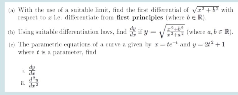 (a) With the use of a suitable limit, find the first differential of Vr² +b² with
respect to r i.e. differentiate from first principles (where be R).
dy
ar2+62
(b) Using suitable differentiation laws, find if y = V2 (where a, b e R).
(c) The parametric equations of a curve a given by r= tet and y = 2t² + 1
where t is a parameter, find
dy
i.
dr
ii. Jr?
