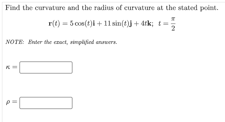 Find the curvature and the radius of curvature at the stated point.
r(t) = 5 cos(t)i + 11 sin(t)j + 4tk; t=
%3D
NOTE: Enter the exact, simplified answers.
K =
||
