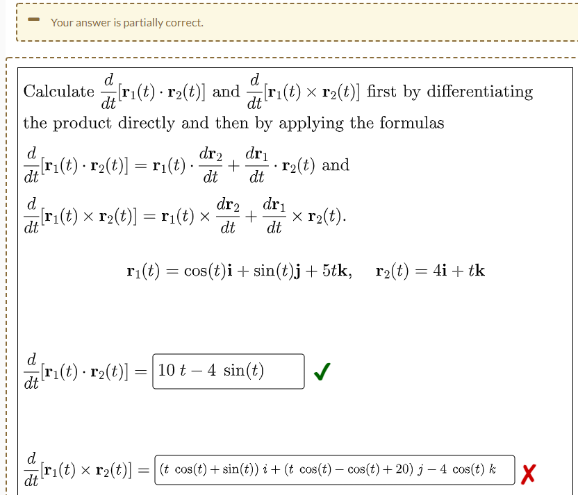 Your answer is partially correct.
d
d
Calculate [ri(t) r₂(t)] and[r₁(t) × r₂(t)] first by differentiating
·
dt
dt
the product directly and then by applying the formulas
d
dr2 dri
[r₁(t) · r₂(t)] = r₁(t) · +
r₂(t) and
dt
dt dt
d
dr₂ dri
[r₁(t) × r₂(t)] = r₁(t) × + x r₂(t).
dt
dt dt
r₁(t) = cos(t)i + sin(t)j + 5tk, r₂(t) = 4i + tk
d
[r₁(t) · r₂(t)] =
=
10 t - 4 sin(t)
dt
d
[r₁(t) × r₂(t)] = [(t cos(t) + sin(t)) i + (t cos(t) − cos(t) +20) j — 4 cos(t) k
X
dt
.