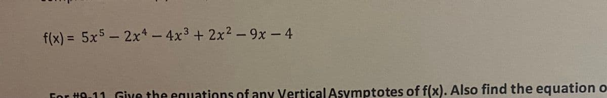 The following is the mathematical function and instructions for further calculations:

\[ f(x) = 5x^5 - 2x^4 - 4x^3 + 2x^2 - 9x - 4 \]

Below the function, there are additional instructions:

**For #9-11: Give the equations of any Vertical Asymptotes of \( f(x) \). Also find the equation of...**

(The rest of the text is not visible, as the image is cropped.)

Explanation:
- This function \( f(x) \) is a polynomial of degree 5, meaning it is a quintic polynomial.
- The terms of the polynomial are ordered in decreasing powers of \( x \), from \( x^5 \) to \( x^0 \).
- The problem involves identifying vertical asymptotes and possibly other properties of the function.